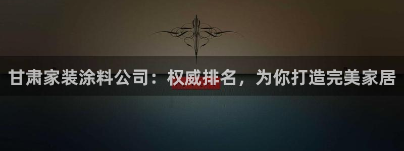 和记app官网：甘肃家装涂料公司：权威排名，为你打造完美家居