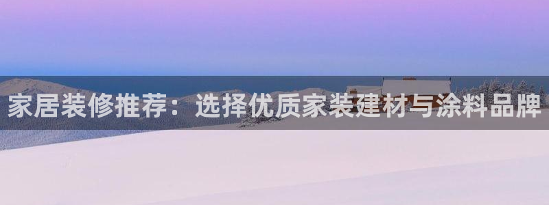 和记平台怎么样：家居装修推荐：选择优质家装建材与涂料品牌
